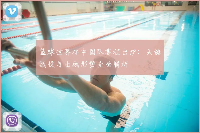 篮球世界杯中国队赛程出炉：关键战役与出线形势全面解析