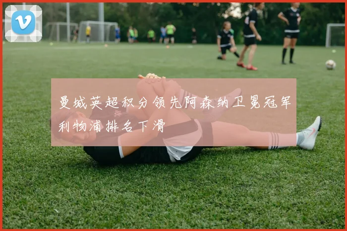 曼城英超积分领先阿森纳卫冕冠军利物浦排名下滑