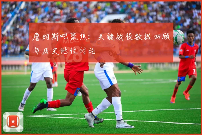 詹姆斯吧聚焦:关键战役数据回顾与历史地位讨论