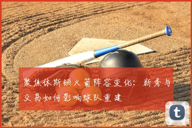 聚焦休斯顿火箭阵容变化：新秀与交易如何影响球队重建