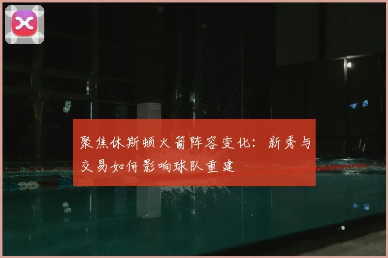 聚焦休斯顿火箭阵容变化:新秀与交易如何影响球队重建