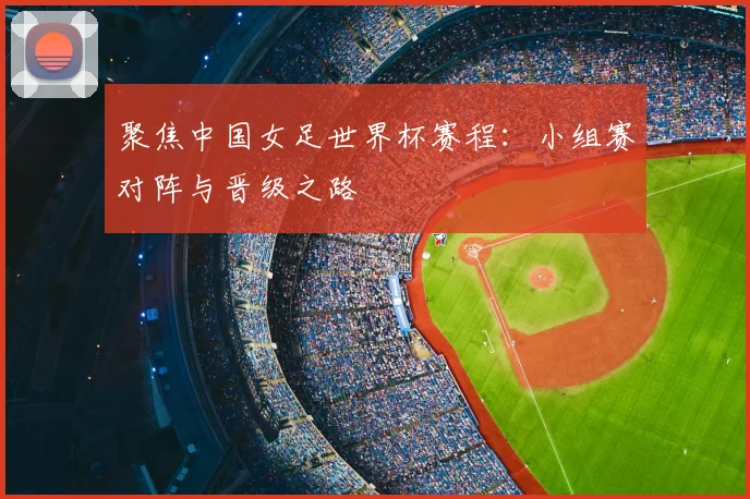 聚焦中国女足世界杯赛程：小组赛对阵与晋级之路