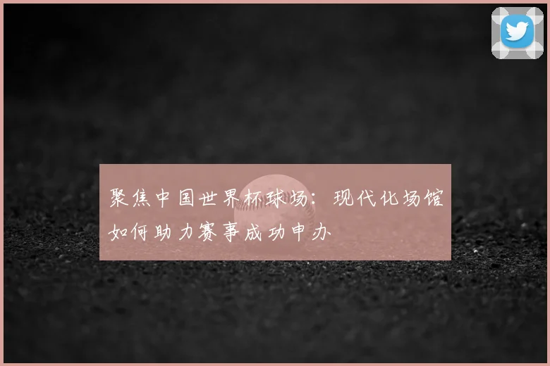 聚焦中国世界杯球场：现代化场馆如何助力赛事成功申办