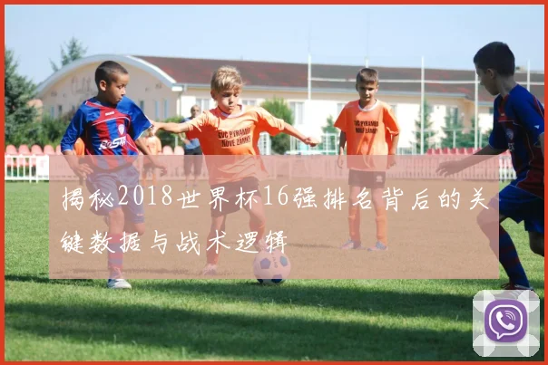 揭秘2018世界杯16强排名背后的关键数据与战术逻辑