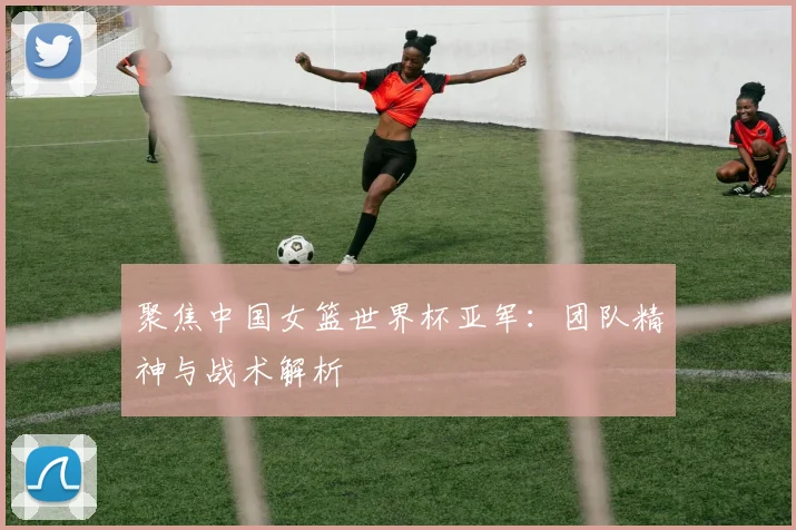 聚焦中国女篮世界杯亚军：团队精神与战术解析