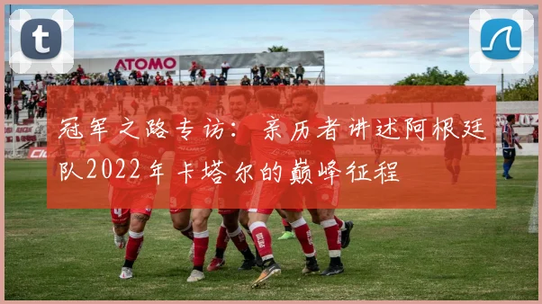 冠军之路专访：亲历者讲述阿根廷队2022年卡塔尔的巅峰征程