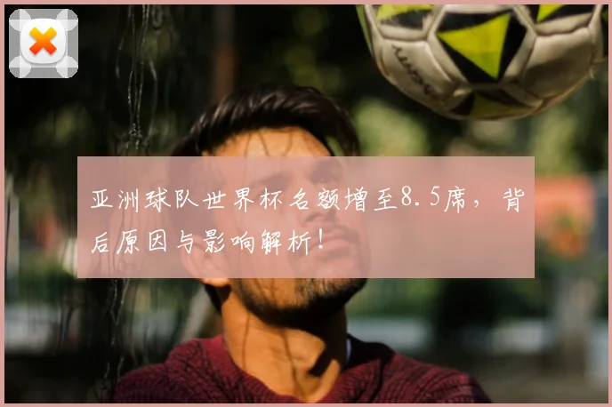 亚洲球队世界杯名额增至8.5席，背后原因与影响解析！