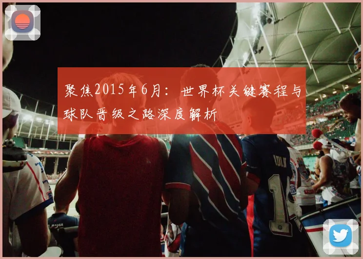 聚焦2015年6月：世界杯关键赛程与球队晋级之路深度解析